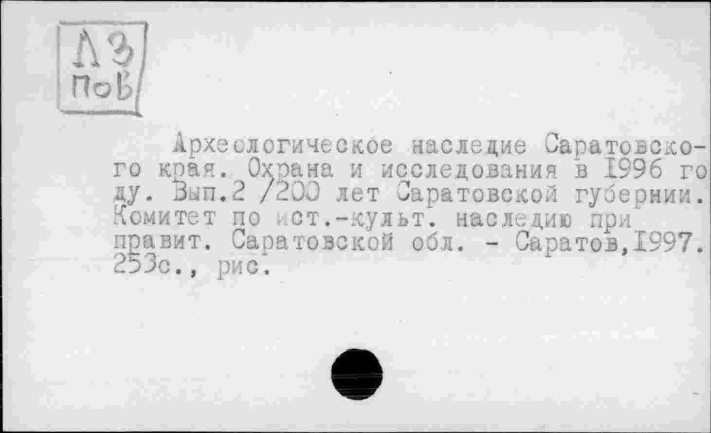 ﻿'M] та
Археологическое наследие Саратовского края. Охрана и исследования в 1996 го ду. Зып.2 /200 лет Саратовской губернии. Комитет по ст.-культ, наследию при правит. Саратовской обл. - Саратов,1997. 253с., рис.